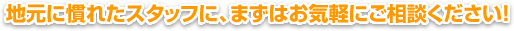 地元に慣れたスタッフに、まずはお気軽にご相談ください！